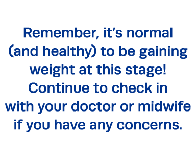 Remember, it s normal (and healthy) to be gaining weight at this stage  Continue to check in with your doctor or midw   