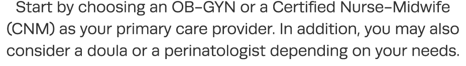 Start by choosing an OB-GYN or a Certified Nurse-Midwife (CNM) as your primary care provider  In addition, you may al   